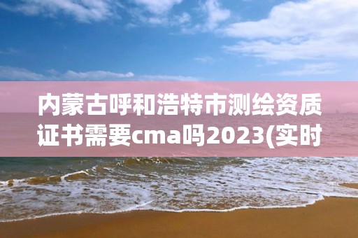 內蒙古呼和浩特市測繪資質證書需要cma嗎2023(實時/更新中)