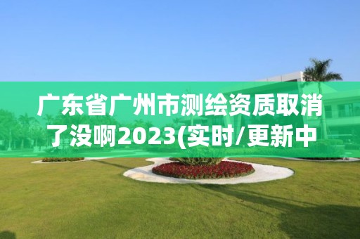 廣東省廣州市測繪資質取消了沒啊2023(實時/更新中)