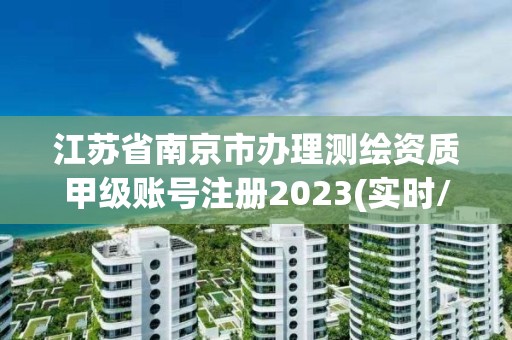 江蘇省南京市辦理測繪資質(zhì)甲級賬號注冊2023(實(shí)時(shí)/更新中)