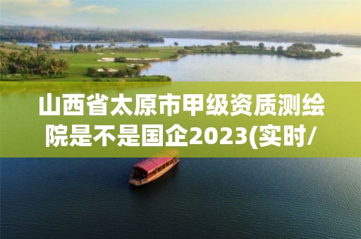 山西省太原市甲級資質測繪院是不是國企2023(實時/更新中)