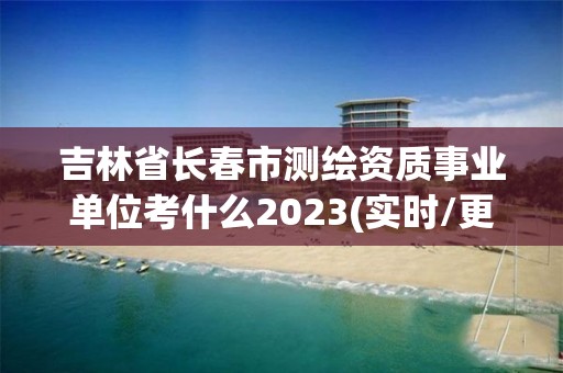 吉林省長春市測繪資質事業單位考什么2023(實時/更新中)