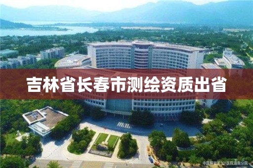 吉林省長(zhǎng)春市測(cè)繪資質(zhì)出省