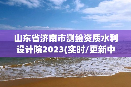 山東省濟南市測繪資質水利設計院2023(實時/更新中)