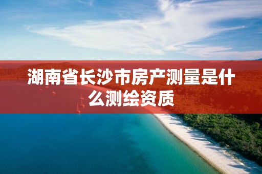 湖南省長(zhǎng)沙市房產(chǎn)測(cè)量是什么測(cè)繪資質(zhì)