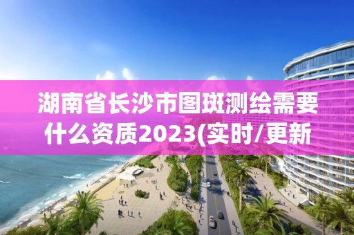 湖南省長沙市圖斑測繪需要什么資質2023(實時/更新中)