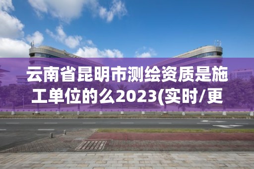 云南省昆明市測(cè)繪資質(zhì)是施工單位的么2023(實(shí)時(shí)/更新中)