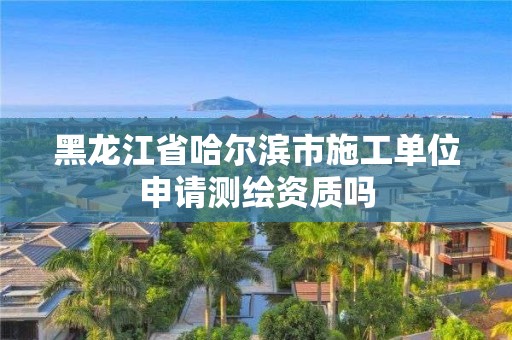 黑龍江省哈爾濱市施工單位申請測繪資質(zhì)嗎