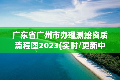 廣東省廣州市辦理測繪資質流程圖2023(實時/更新中)