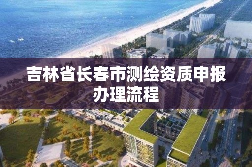 吉林省長春市測繪資質(zhì)申報辦理流程