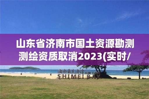 山東省濟南市國土資源勘測測繪資質取消2023(實時/更新中)