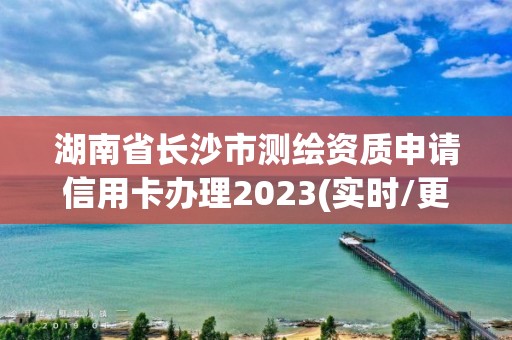 湖南省長沙市測繪資質申請信用卡辦理2023(實時/更新中)