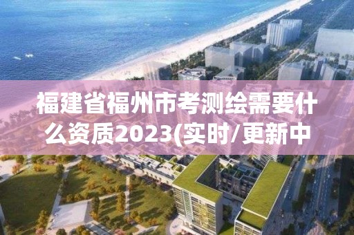 福建省福州市考測繪需要什么資質2023(實時/更新中)