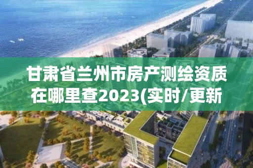 甘肅省蘭州市房產測繪資質在哪里查2023(實時/更新中)