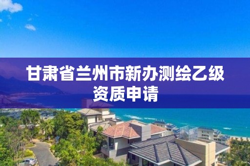 甘肅省蘭州市新辦測繪乙級資質(zhì)申請