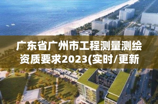 廣東省廣州市工程測量測繪資質要求2023(實時/更新中)