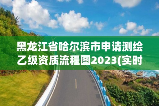 黑龍江省哈爾濱市申請測繪乙級資質流程圖2023(實時/更新中)