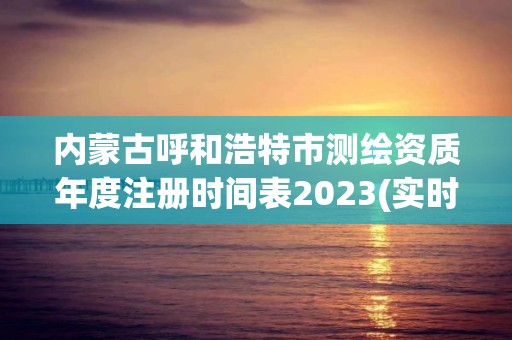 內蒙古呼和浩特市測繪資質年度注冊時間表2023(實時/更新中)