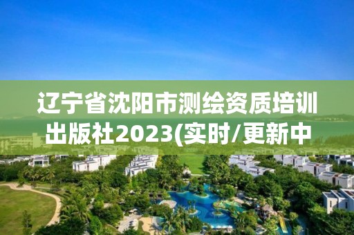 遼寧省沈陽市測繪資質培訓出版社2023(實時/更新中)