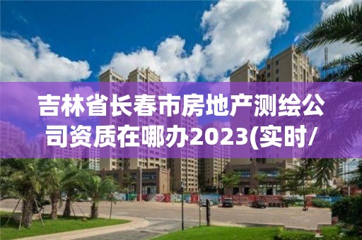 吉林省長春市房地產(chǎn)測繪公司資質(zhì)在哪辦2023(實時/更新中)