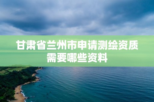 甘肅省蘭州市申請測繪資質需要哪些資料