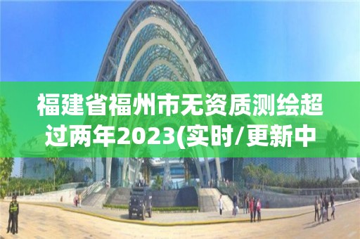 福建省福州市無資質測繪超過兩年2023(實時/更新中)