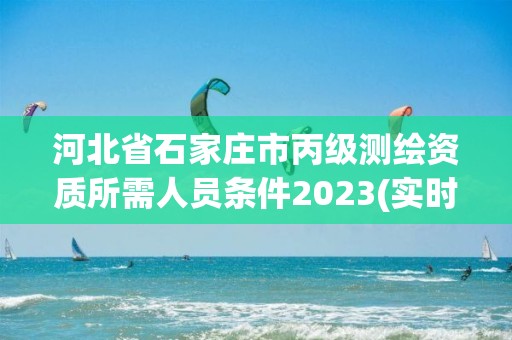 河北省石家莊市丙級測繪資質所需人員條件2023(實時/更新中)