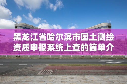 黑龍江省哈爾濱市國土測繪資質申報系統上查的簡單介紹