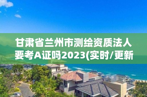 甘肅省蘭州市測繪資質法人要考A證嗎2023(實時/更新中)