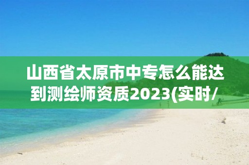 山西省太原市中專怎么能達到測繪師資質2023(實時/更新中)