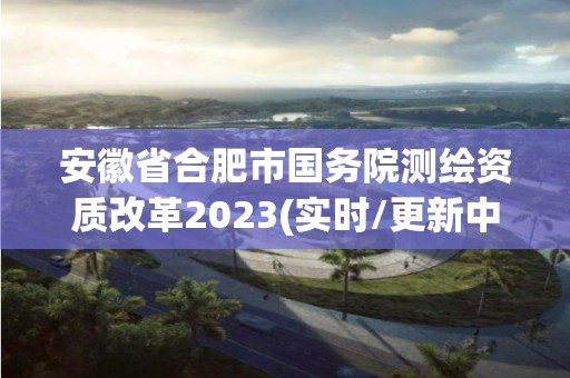 安徽省合肥市國務(wù)院測繪資質(zhì)改革2023(實時/更新中)