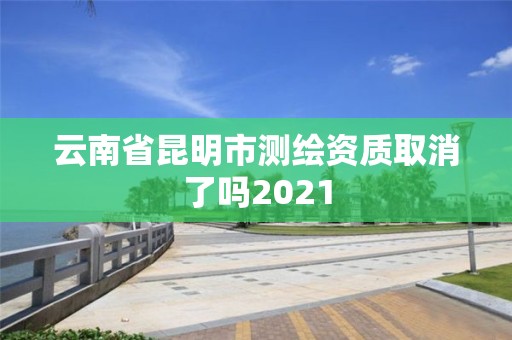 云南省昆明市測繪資質取消了嗎2021