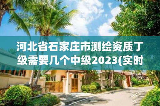 河北省石家莊市測繪資質丁級需要幾個中級2023(實時/更新中)