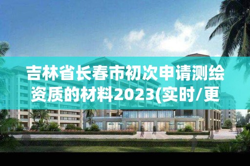 吉林省長春市初次申請測繪資質的材料2023(實時/更新中)