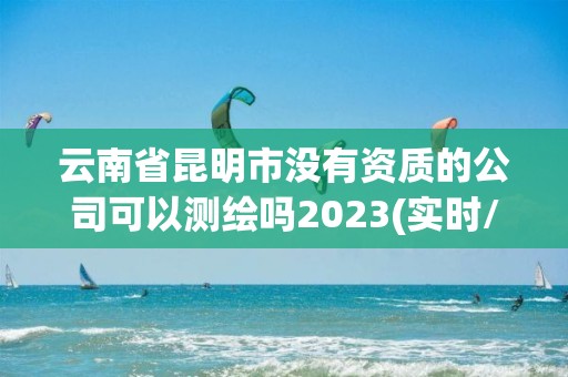 云南省昆明市沒有資質的公司可以測繪嗎2023(實時/更新中)