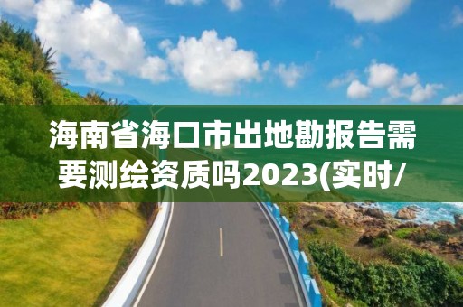 海南省?？谑谐龅乜眻蟾嫘枰獪y繪資質嗎2023(實時/更新中)