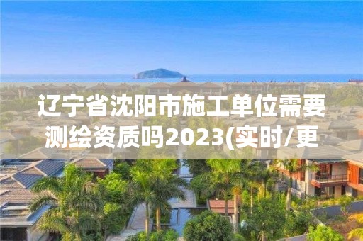 遼寧省沈陽市施工單位需要測繪資質嗎2023(實時/更新中)