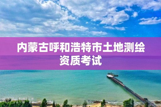 內(nèi)蒙古呼和浩特市土地測(cè)繪資質(zhì)考試