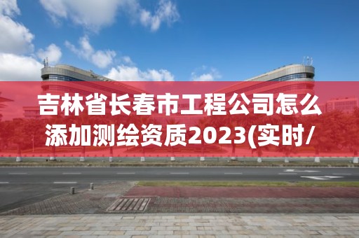 吉林省長春市工程公司怎么添加測繪資質2023(實時/更新中)