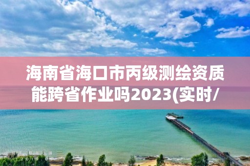 海南省海口市丙級測繪資質(zhì)能跨省作業(yè)嗎2023(實時/更新中)