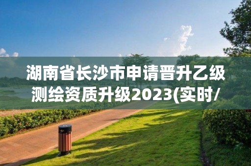 湖南省長沙市申請晉升乙級測繪資質升級2023(實時/更新中)