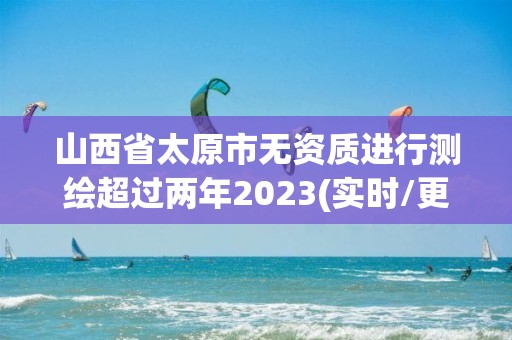 山西省太原市無資質進行測繪超過兩年2023(實時/更新中)