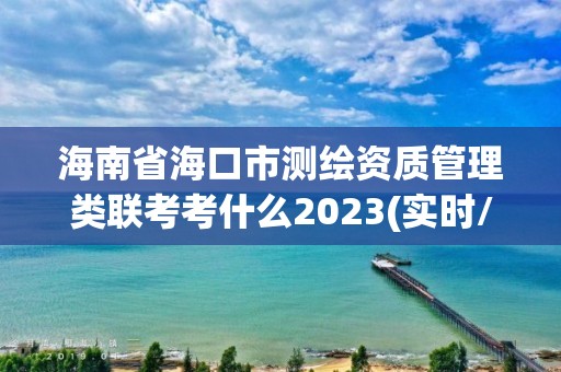 海南省海口市測繪資質(zhì)管理類聯(lián)考考什么2023(實時/更新中)