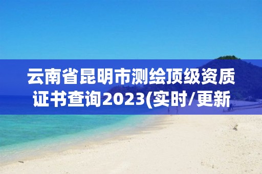 云南省昆明市測繪頂級(jí)資質(zhì)證書查詢2023(實(shí)時(shí)/更新中)