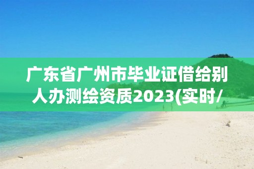 廣東省廣州市畢業證借給別人辦測繪資質2023(實時/更新中)