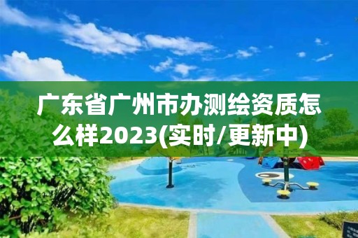 廣東省廣州市辦測繪資質(zhì)怎么樣2023(實時/更新中)