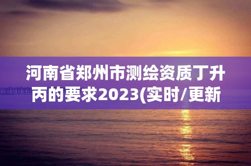 河南省鄭州市測繪資質(zhì)丁升丙的要求2023(實(shí)時(shí)/更新中)