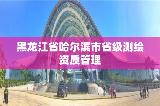 黑龍江省哈爾濱市省級測繪資質(zhì)管理