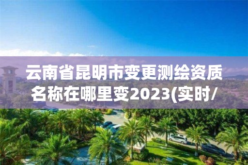 云南省昆明市變更測繪資質名稱在哪里變2023(實時/更新中)