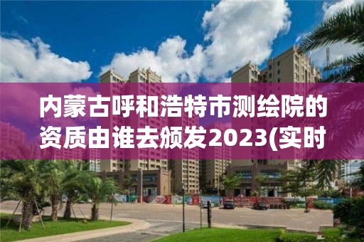 內蒙古呼和浩特市測繪院的資質由誰去頒發2023(實時/更新中)