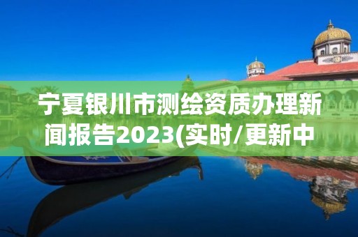 寧夏銀川市測繪資質辦理新聞報告2023(實時/更新中)